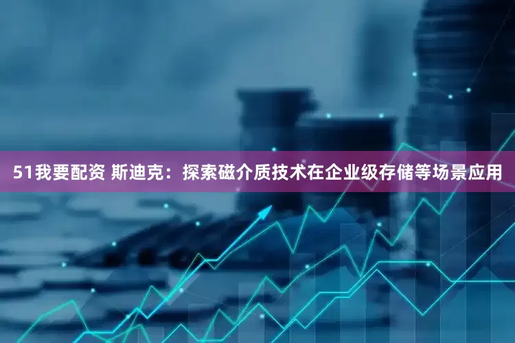 51我要配资 斯迪克：探索磁介质技术在企业级存储等场景应用