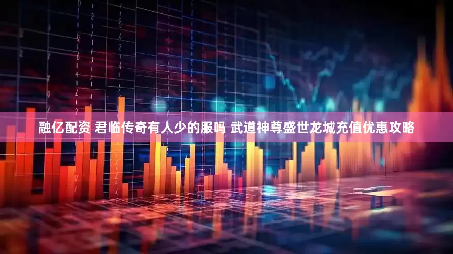 融亿配资 君临传奇有人少的服吗 武道神尊盛世龙城充值优惠攻略