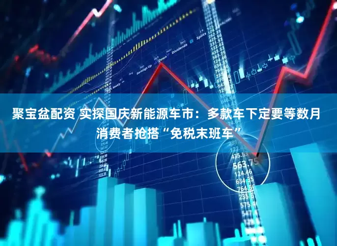 聚宝盆配资 实探国庆新能源车市：多款车下定要等数月 消费者抢搭“免税末班车”