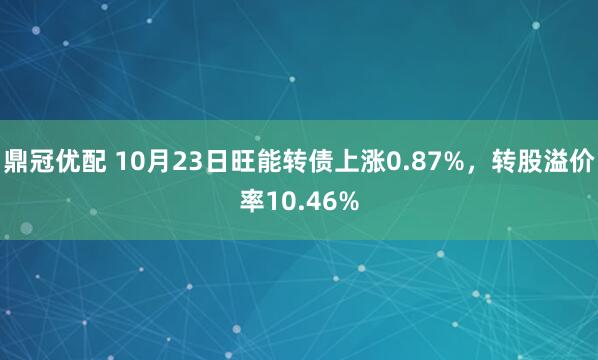 鼎冠优配 10月23日旺能转债上涨0.87%，转股溢价率10.46%