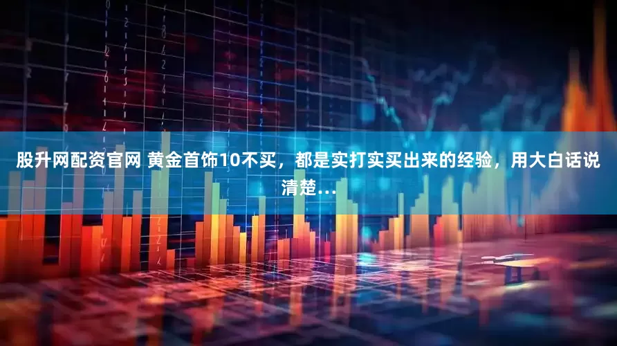 股升网配资官网 黄金首饰10不买，都是实打实买出来的经验，用大白话说清楚…