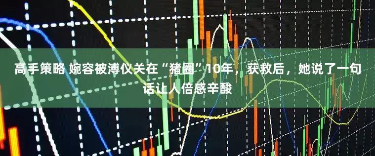高手策略 婉容被溥仪关在“猪圈”10年，获救后，她说了一句话让人倍感辛酸