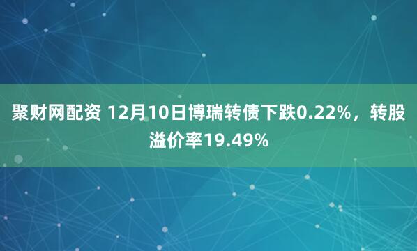 聚财网配资 12月10日博瑞转债下跌0.22%，转股溢价率19.49%