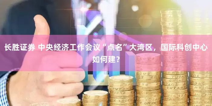 长胜证券 中央经济工作会议“点名”大湾区，国际科创中心如何建？