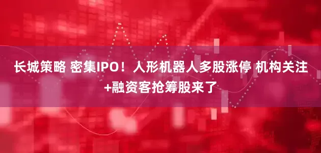 长城策略 密集IPO！人形机器人多股涨停 机构关注+融资客抢筹股来了