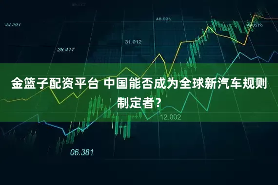 金篮子配资平台 中国能否成为全球新汽车规则制定者？