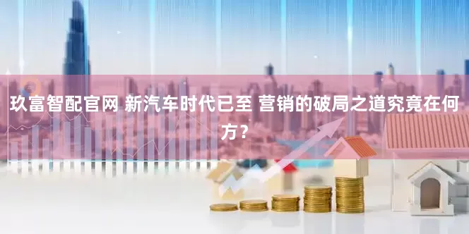 玖富智配官网 新汽车时代已至 营销的破局之道究竟在何方？