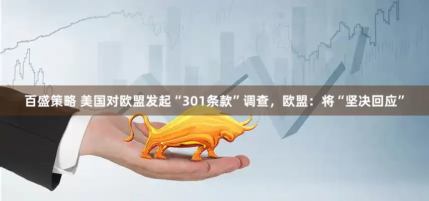 百盛策略 美国对欧盟发起“301条款”调查，欧盟：将“坚决回应”
