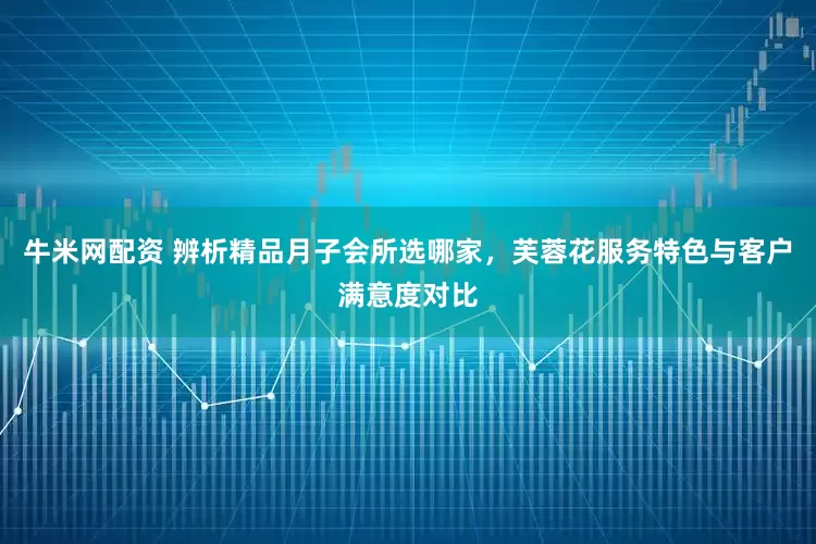 牛米网配资 辨析精品月子会所选哪家，芙蓉花服务特色与客户满意度对比